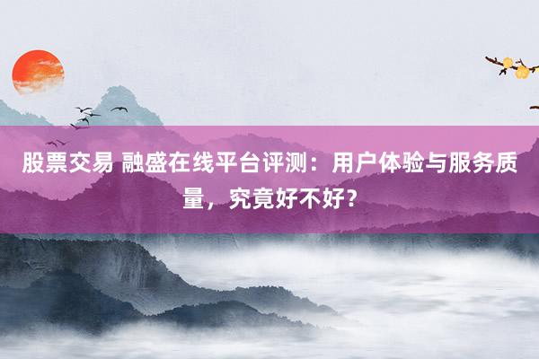 股票交易 融盛在线平台评测：用户体验与服务质量，究竟好不好？