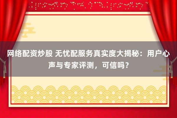 网络配资炒股 无忧配服务真实度大揭秘：用户心声与专家评测，可信吗？