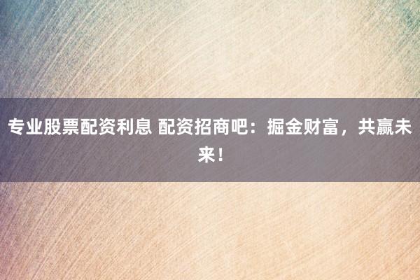 专业股票配资利息 配资招商吧：掘金财富，共赢未来！