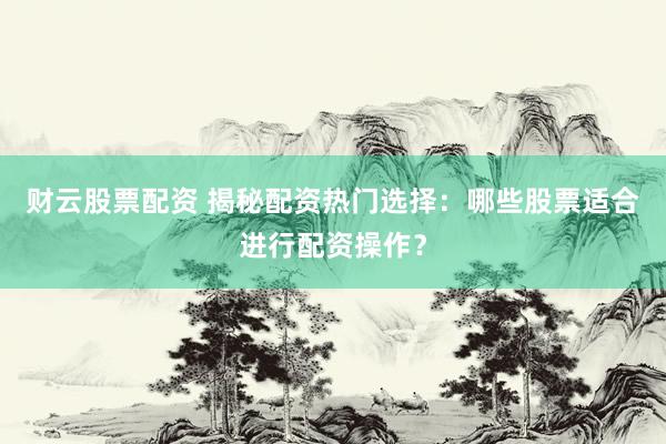 财云股票配资 揭秘配资热门选择：哪些股票适合进行配资操作？