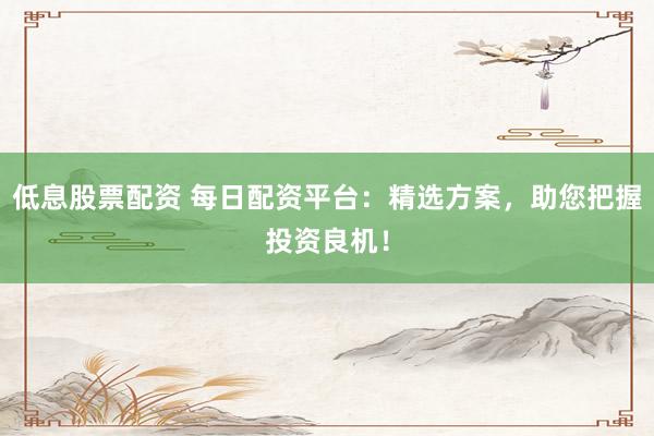 低息股票配资 每日配资平台：精选方案，助您把握投资良机！