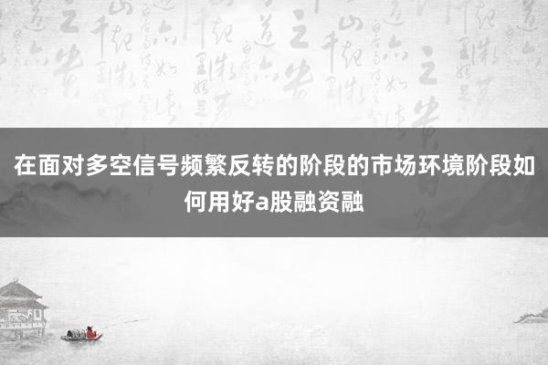在面对多空信号频繁反转的阶段的市场环境阶段如何用好a股融资融
