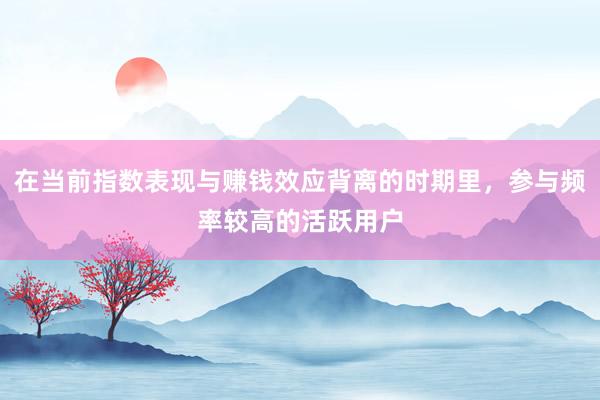 在当前指数表现与赚钱效应背离的时期里，参与频率较高的活跃用户