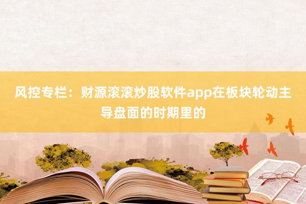 风控专栏：财源滚滚炒股软件app在板块轮动主导盘面的时期里的